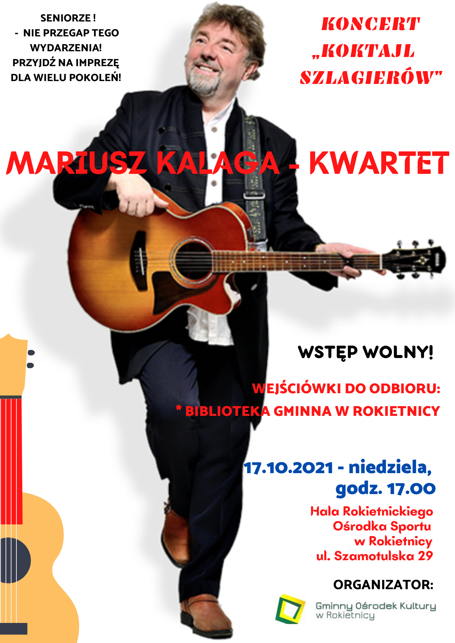 Na plakacie na białym tle zdjęcie Mariusza Kalagi z gitarą w ręku, patrzącego w prawo. SENIORZE! - NIE PRZEGAP TEGO WYDARZENIA! PRZYJDŹ NA IMPREZĘ DLA WIELU POKOLEŃ! KONCERT "KOKTAJL SZLAGIERÓW" MARIUSZ KALAGA - KWARTET WSTĘP WOLNY! WEJŚCIÓWKI DO ODBIORU: * BIBLIOTEKA GMINNA W ROKIETNICY 17.10.2021 - niedziela, godz. 17.00 Hala Rokietnickiego Ośrodka Sportu w Rokietnicy ul. Szamotulska 29 ORGANIZATOR: logotyp Gminnego Ośrodka Kultury w Rokietnicy