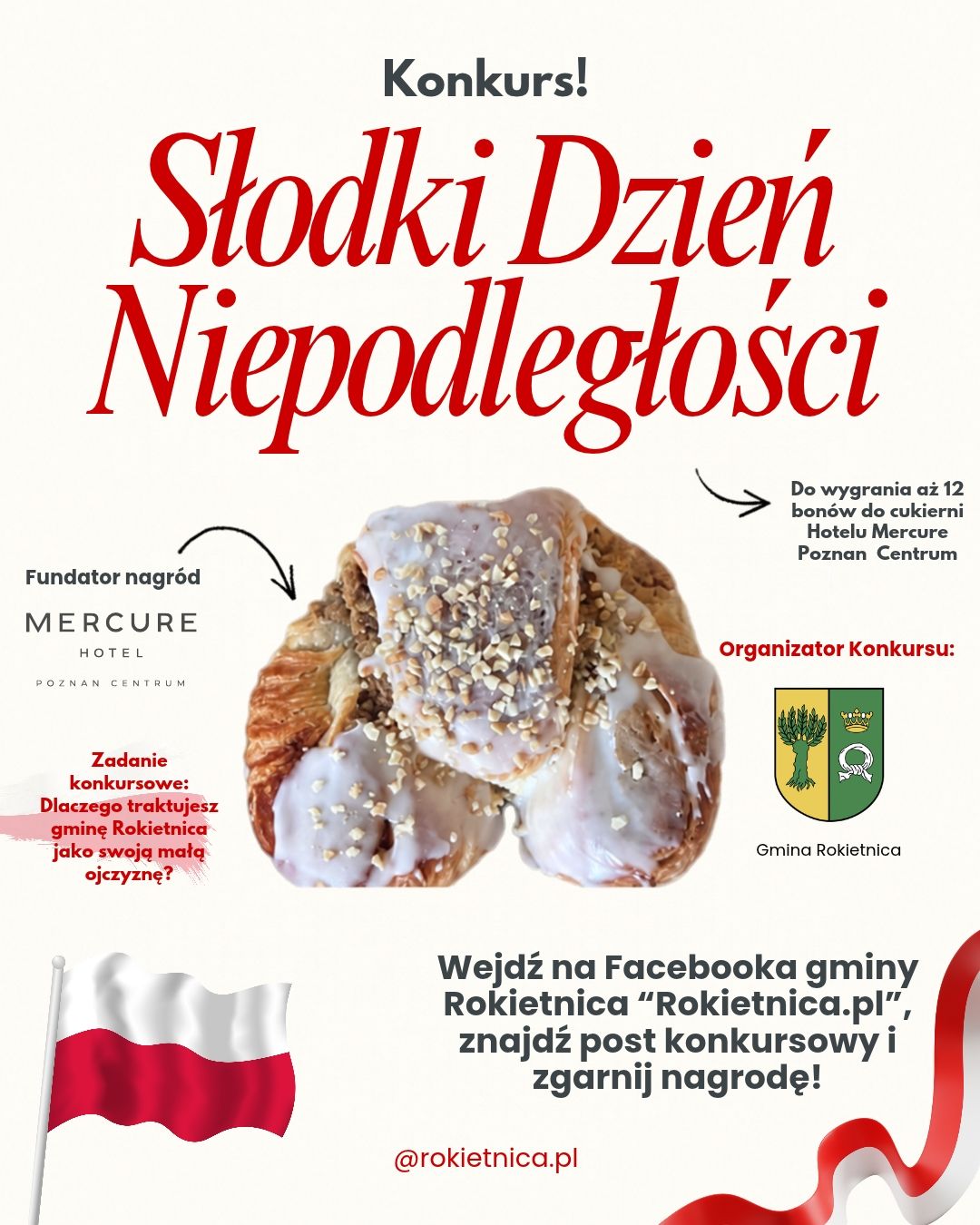 Konkurs! Słodki Dzien Niepodlełości Do wygrania aż 12 bon&oacute;w do cukierni Hotelu Mercure Poznan Centrum Fundator nagr&oacute;d MERCURE HOTEL POZNAN CENTRUM Organizator Konkursu: Zadanie konkursowe: Dlaczego traktujesz gminę Rokietnica jako swoją małą ojczyznę? Gmina Rokietnica Wejdź na&nbsp;Facebooka gminy Rokietnica "Rokietnica.pl" znajdź post konkursowy i&nbsp;zgarnij nagrodę! @rokietnica.pl