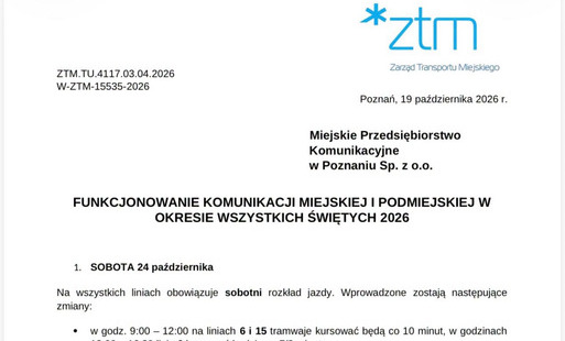 ZTM.TU.4117.03.04.2026 W-ZTM-15535-2026 *ztm Zarząd Transportu Miejskiego Poznań, 19 października 2026 r. Miejskie Przedsiębiorstwo Komunikacyjne w Poznaniu Sp. z o.o. FUNKCJONOWANIE KOMUNIKACJI MIEJSKIEJ I PODMIEJSKIEJ W OKRESIE WSZYSTKICH ŚWIĘTYCH 2026 1. SOBOTA 24 października Na wszystkich liniach obowiązuje sobotni rozkład jazdy. Wprowadzone zostają następujące zmiany: • w godz. 9:00 - 12:00 na liniach 6 i 15 tramwaje kursować będą co 10 minut, w godzinach 12:00 - 16:30 linia 6 kursować będzie co 7/8 minut, • w godz. 9:00 - 16:30 linia 6 kursować będzie na trasie wydłużonej do pętli Junikowo, • w godz. 9:00 - 16:30 autobusy linii 177 kursować będą z częstotliwością co 15 minut, • w godz. 9:00 - 16:30 funkcjonować będzie dodatkowa linia 133 z częstotliwością co 30 minut na trasie: RONDO ŚRÓDKA - Podwale - Zawady - Główna - Gnieźnieńska - BOGUCIN. Autobusy linii 133 odjeżdżać będą ze wspólnego stanowiska z linią 173, • z uwagi na wprowadzenie w godz. 8:00 - 17:00 jednokierunkowego ruchu na ul. Św. Antoniego, autobusy linii 189 kursować będą zmienioną trasą w kierunku pętli przy ul. Książęcej: UNII LUBELSKIEJ — Unii Lubelskiej - Obodrzycka - Warowna - Gołężycka — Baranowska - Ożarowska - Czernichowska - Starołęcka - Św. Antoniego - Książęca - STAROŁĘKA PKM (Książęca), a autobusy linii 194 trasą: STAROŁĘKA WIELKA - Starołęcka - Św. Antoniego - Książęca - STAROŁĘKA PKM 2. NIEDZIELA, 25 października Na wszystkich liniach komunikacyjnych obowiązuje świąteczny rozkład jazdy. Wprowadzone zostają następujące zmiany: • w godz. 9:00 - 16:30 na liniach 6 i 15 tramwaje kursować będą co 10 minut, a na linii 177 autobusy kursować bedą co 15 minut, • w godz. 9:00 - 16:30 tramwaje linii 6 kursować będą na trasie wydłużonej do pętli Junikowo, POZnań