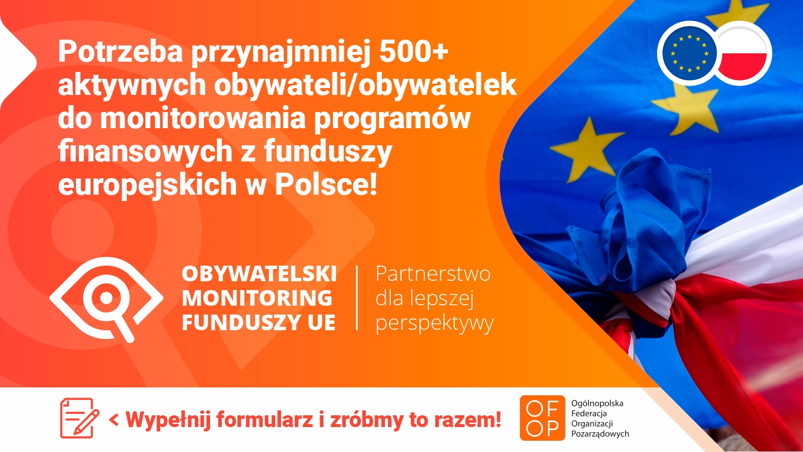 Na pomarańczowym tle biały napis: Potrzeba przynajmniej 500+ aktywnych obywateli/obywatelek do monitorowania programów finansowych z funduszy europejskich w Polsce! Poniżej logotyp: Obywatelski Monitoring Funduszy UE| Partnerstwo dla lepszej perspektywy Poniżej na białym tle pomarańczowy napis: Wypełnij formularz i zróbmy to razem! Po prawej zdjęcie związanych w pętlę flag Unii Europejskiej i Polski
